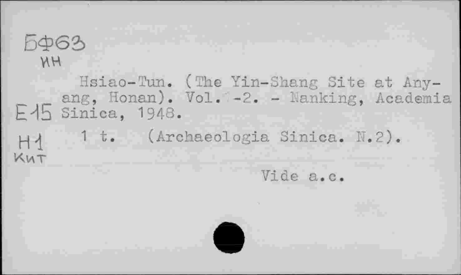 ﻿БФ62>
Hsiao-Tun. (The Yin-Shang Site at Anyang, Honan). Vol. -2. - Nanking, Academia ЕИ5 Sinica, 1948.
1 t. (Archaeologia Sinica. N.2).
Кит
Vide a.c.